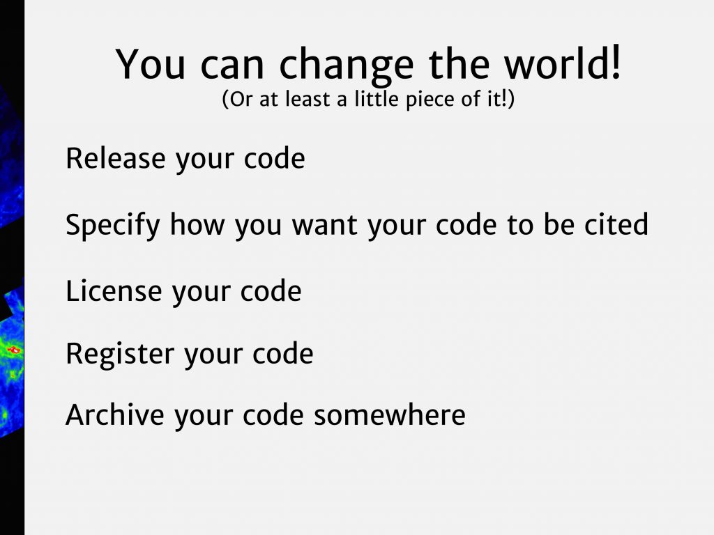 You can change the world! Or at least a little piece of it. Release your code. Specify how you want your code to be cited. License your code. Register your code. Archive your code.